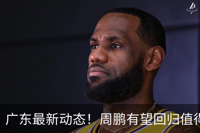 广东最新动态！周鹏有望回归值得培养，朱芳雨或将卸任总经理！