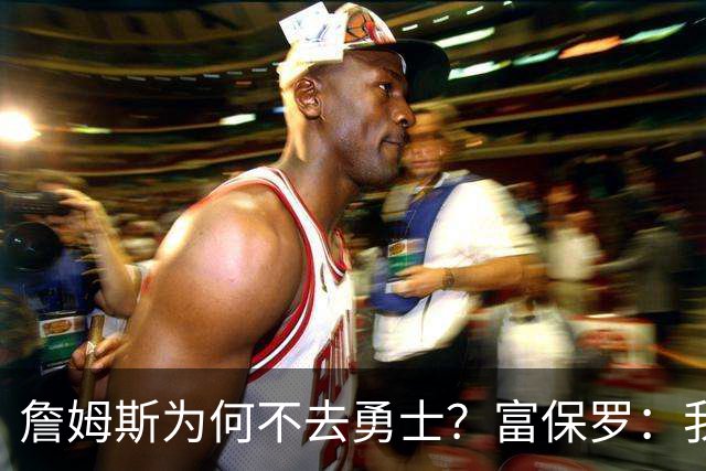 詹姆斯为何不去勇士？富保罗：我说了不算，让他自己决定吧